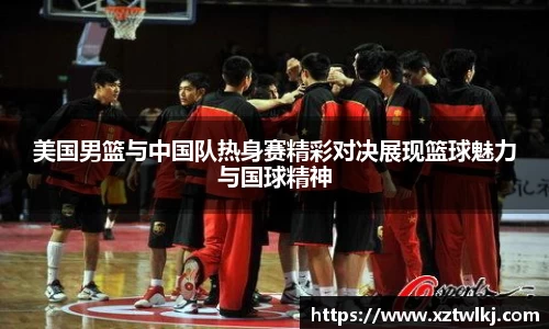 美国男篮与中国队热身赛精彩对决展现篮球魅力与国球精神